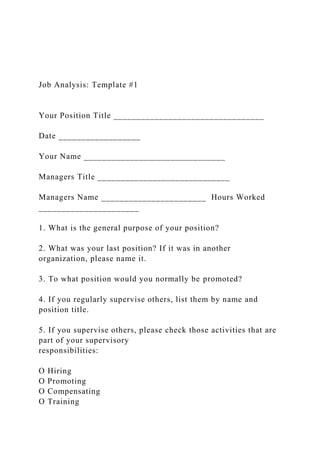 Job Analysis: Template #1
Your Position Title _________________________________
Date __________________
Your Name _______________________________
Managers Title _____________________________
Managers Name _______________________ Hours Worked
______________________
1. What is the general purpose of your position?
2. What was your last position? If it was in another
organization, please name it.
3. To what position would you normally be promoted?
4. If you regularly supervise others, list them by name and
position title.
5. If you supervise others, please check those activities that are
part of your supervisory
responsibilities:
O Hiring
O Promoting
O Compensating
O Training
 