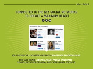 CONNECTED TO THE KEY SOCIAL NETWORKS
        TO CREATE A MAXIMUM REACH




JOB POSTINGS WILL BE SHARED WITH UP TO 800 MILLION FACEBOOK USERS

      THIS ALSO MEANS JOBS WILL REACH PASSIVE CANDIDATES
    THROUGH BOTH THEIR PERSONAL AND PROFESSIONAL CONTACTS
 