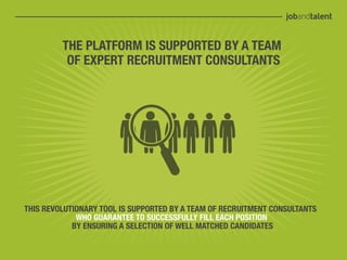 THE PLATFORM IS SUPPORTED BY A TEAM
          OF EXPERT RECRUITMENT CONSULTANTS




THIS REVOLUTIONARY TOOL IS SUPPORTED BY A TEAM OF RECRUITMENT CONSULTANTS
             WHO GUARANTEE TO SUCCESSFULLY FILL EACH POSITION
            BY ENSURING A SELECTION OF WELL MATCHED CANDIDATES
 