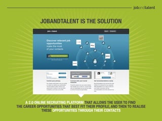 JOBANDTALENT IS THE SOLUTION




     A 2.0 ONLINE RECRUITING PLATFORM THAT ALLOWS THE USER TO FIND
THE CAREER OPPORTUNITIES THAT BEST FIT THEIR PROFILE, AND THEN TO REALISE
               THESE OPPORTUNITIES THROUGH THEIR CONTACTS
 