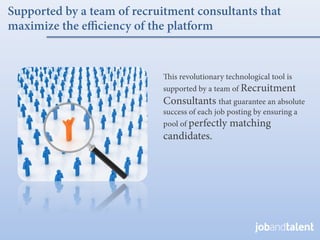 Supported by a team of recruitment consultants that
maximize the e ciency of the platform


                               is revolutionary technological tool is
                             supported by a team of Recruitment
                             Consultants that guarantee an absolute
                             success of each job posting by ensuring a
                             pool of perfectly matching
                             candidates.
 
