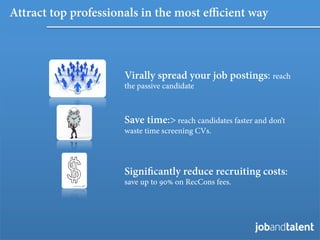Attract top professionals in the most e cient way



                     Virally spread your job postings: reach
                     the passive candidate



                     Save time:> reach candidates faster and don’t
                     waste time screening CVs.




                     Signiﬁcantly reduce recruiting costs:
                     save up to 90% on RecCons fees.
 