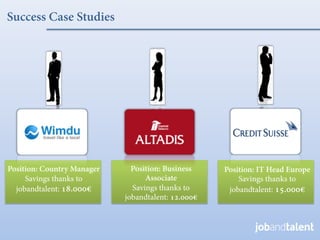Success Case Studies




Position: Country Manager     Position: Business    Position: IT Head Europe
     Savings thanks to            Associate             Savings thanks to
  jobandtalent: 18.000€       Savings thanks to      jobandtalent: 15.000€
                            jobandtalent: 12.000€
 
