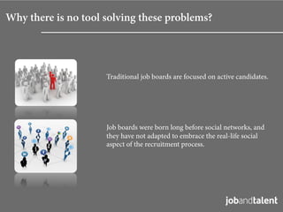 Why there is no tool solving these problems?




                     Traditional job boards are focused on active candidates.




                     Job boards were born long before social networks, and
                     they have not adapted to embrace the real-life social
                     aspect of the recruitment process.
 