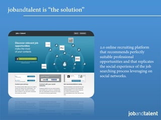 jobandtalent is “the solution”




                                 2.0 online recruiting platform
                                 that recommends perfectly
                                 suitable professional
                                 opportunities and that replicates
                                 the social experience of the job
                                 searching process leveraging on
                                 social networks.
 