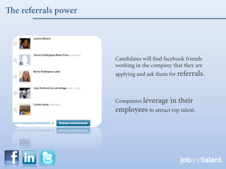 e referrals power




                    Candidates will ﬁnd facebook friends
                    working in the company that they are
                    applying and ask them for referrals.



                    Companies leverage    in their
                    employees to attract top talent.
 