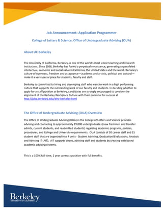Job Announcement: Application Programmer
College of Letters & Science, Office of Undergraduate Advising (OUA)
About UC Berkeley
The University of California, Berkeley, is one of the world’s most iconic teaching and research
institutions. Since 1868, Berkeley has fueled a perpetual renaissance, generating unparalleled
intellectual, economic and social value in California, the United States and the world. Berkeley’s
culture of openness, freedom and acceptance—academic and artistic, political and cultural—
make it a very special place for students, faculty and staff.
Berkeley is committed to hiring and developing staff who want to work in a high performing
culture that supports the outstanding work of our faculty and students. In deciding whether to
apply for a staff position at Berkeley, candidates are strongly encouraged to consider the
alignment of the Berkeley Workplace Culture with their potential for success at
http://jobs.berkeley.edu/why-berkeley.html
The Office of Undergraduate Advising (OUA) Overview
The Office of Undergraduate Advising (OUA) in the College of Letters and Science provides
advising and counseling to approximately 19,000 undergraduates (new freshmen and transfer
admits, current students, and readmitted students) regarding academic programs, policies,
procedures, and College and University requirements. OUA consists of 30 career staff and 15
student staff that are organized into 4 units - Student Advising, Graduation/Evaluations, Analysis
and Advising IT (AIT). AIT supports deans, advising staff and students by creating web based
academic advising systems.
This is a 100% full-time, 2 year contract position with full benefits.
 