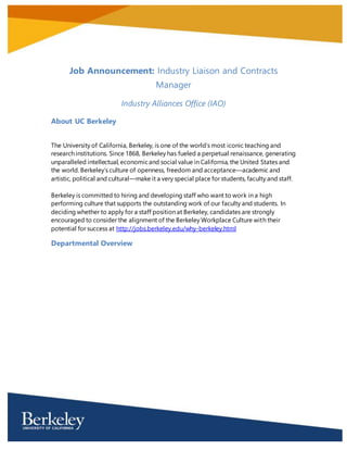 Job Announcement: Industry Liaison and Contracts
Manager
Industry Alliances Office (IAO)
About UC Berkeley
The University of California, Berkeley, is one of the world’s most iconic teaching and research
institutions. Since 1868, Berkeley has fueled a perpetual renaissance, generating unparalleled
intellectual, economic and social value in California, the United States and the world. Berkeley’s
culture of openness, freedom and acceptance—academic and artistic, political and cultural—make
it a very special place for students, faculty and staff.
Berkeley is committed to hiring and developing staff who want to work in a high performing
culture that supports the outstanding work of our faculty and students. In deciding whether to
apply for a staff position at Berkeley, candidates are strongly encouraged to consider the
alignment of the Berkeley Workplace Culture with their potential for success at
http://jobs.berkeley.edu/why-berkeley.html
Departmental Overview
The University of California at Berkeley (UCB) currently has an outstanding opportunity for an
Industry Liaison and Contracts Manager in its Industry Alliances Office (IAO), a division of
Intellectual Property and Industry Research Alliances (IPIRA).
The IAO is responsible for the creation, negotiation, and implementation of agreements with
industry that support campus research activities and facilitate a strong relationship with the
corporate sector. Industry-related agreements include all agreements related to the support of
research by for-profit entities, including sponsored research agreements, industry affiliate
agreements, Small Business Innovation and Research (SBIR) and Small Business Technology
Transfer (STTR) grants, and collaboration agreements. IAO also negotiates all material transfer
agreements and research-related confidentiality agreements for the UC Berkeley campus. IAO
conducts outreach to both the campus community and industry sector concerning
industry/university relationships, technology transfer and research activities at UC Berkeley.
For more information on IAO, visit: http://ipira.berkeley.edu/industry-alliances-office
 