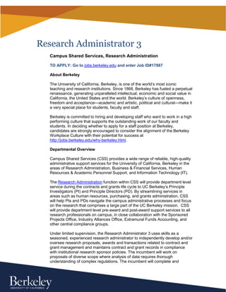 Research Administrator 3 
Campus Shared Services, Research Administration 
TO APPLY: Go to jobs.berkeley.edu and enter Job ID#17987 
About Berkeley 
The University of California, Berkeley, is one of the world’s most iconic 
teaching and research institutions. Since 1868, Berkeley has fueled a perpetual 
renaissance, generating unparalleled intellectual, economic and social value in 
California, the United States and the world. Berkeley’s culture of openness, 
freedom and acceptance—academic and artistic, political and cultural—make it 
a very special place for students, faculty and staff. 
Berkeley is committed to hiring and developing staff who want to work in a 
high performing culture that supports the outstanding work of our faculty and 
students. In deciding whether to apply for a staff position at Berkeley, 
candidates are strongly encouraged to consider the alignment of the Berkeley 
Workplace Culture with their potential for success at 
http://jobs.berkeley.edu/why-berkeley.html. 
Departmental Overview 
Campus Shared Services (CSS) provides a wide range of reliable, high-quality 
administrative support services for the University of California, Berkeley in the 
areas of Research Administration, Business & Financial Services, Human 
Resources & Academic Personnel Support, and Information Technology (IT). 
The Research Administration function within CSS will provide department 
level service during the contracts and grants life cycle to UC Berkeley’s 
Principle Investigators (PI) and Principle Directors (PD). By streamlining 
services in areas such as human resources, purchasing, and grants 
administration, CSS will help PIs and PDs navigate the campus administrative 
processes and focus on the research that comprises a large part of the UC 
Berkeley mission. CSS will provide department level pre-award and post-award 
support services to all research professionals on campus, in close 
collaboration with the Sponsored Projects Office, Industry Alliances Office, 
Extramural Funds Accounting, and other central compliance groups. 
Under limited supervision, the Research Administrator 3 uses skills as a 
seasoned, experienced research administrator to independently develop and/or 
oversee research proposals, awards and transactions related to contract and 
 