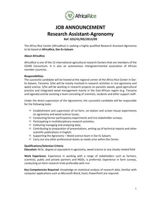 1
JOB ANNOUNCEMENT 
Research Assistant‐Agronomy 
Ref: GSS/41/RD/2013/09 
The Africa Rice Center (AfricaRice) is seeking a highly qualified Research Assistant‐Agronomy 
to be based at AfricaRice, Dar‐Es‐Salaam.  
About AfricaRice 
AfricaRice is one of the 15 international agricultural research Centers that are members of the 
CGIAR  Consortium.  It  is  also  an  autonomous  intergovernmental  association  of  African 
member countries. 
Responsibilities 
The successful candidate will be hosted at the regional center of the Africa Rice Center in Dar‐
Es‐Salaam, Tanzania. S/he will be mostly involved in research activities in rice‐agronomy and 
weed science. S/he will be working in research projects on parasitic weeds, good agricultural 
practice and integrated weed management mainly in the East‐African region (e.g. Tanzania 
and Uganda) and be assisting a team consisting of scientists, students and other support staff.  
Under the direct supervision of the Agronomist, the successful candidate will be responsible 
for the following tasks:  
 Establishment and supervision of on‐farm, on‐station and screen house experiments 
on agronomy and weed science issues; 
 Conducting farmer participatory experiments and rice stakeholder surveys; 
 Participating in multidisciplinary research activities; 
 Collecting managing and analyzing data; 
 Contributing to preparation of presentations, writing up of technical reports and other 
scientific publications in English; 
 Supporting the Agronomy – Weed science team in Dar Es Salaam; 
 Carry out any other professional duties as needs arise within the Center. 
Qualifications/Selection Criteria 
Education: M.Sc. degree or equivalent in agronomy, weed science or any closely related field 
Work  Experience:  Experience  in  working  with  a  range  of  stakeholders  such  as  farmers, 
scientists,  public  and  private  partners  and  NGOs,  is  preferred;  Experience  in  farm  surveys, 
conducting on‐farm research trials preferably with rice.  
Key Competencies Required: Knowledge on statistical analysis of research data, familiar with 
computer applications such as Microsoft Word, Excel, PowerPoint are required. 
 