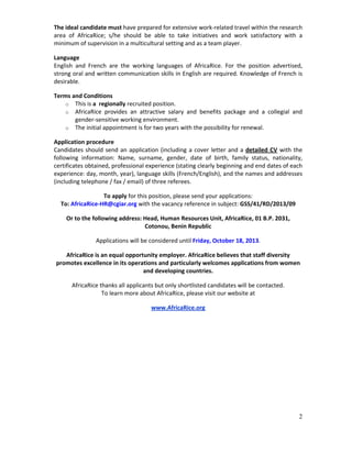 2
The ideal candidate must have prepared for extensive work‐related travel within the research 
area  of  AfricaRice;  s/he  should  be  able  to  take  initiatives  and  work  satisfactory  with  a 
minimum of supervision in a multicultural setting and as a team player. 
Language 
English  and  French  are  the  working  languages  of  AfricaRice.  For  the  position  advertised, 
strong oral and written communication skills in English are required. Knowledge of French is 
desirable. 
Terms and Conditions 
o This is a  regionally recruited position. 
o AfricaRice  provides  an  attractive  salary  and  benefits  package  and  a  collegial  and 
gender‐sensitive working environment. 
o The initial appointment is for two years with the possibility for renewal.  
Application procedure 
Candidates should send an application (including a cover letter and a detailed CV with the 
following  information:  Name,  surname,  gender,  date  of  birth,  family  status,  nationality, 
certificates obtained, professional experience (stating clearly beginning and end dates of each 
experience: day, month, year), language skills (French/English), and the names and addresses 
(including telephone / fax / email) of three referees.  
To apply for this position, please send your applications: 
To: AfricaRice‐HR@cgiar.org with the vacancy reference in subject: GSS/41/RD/2013/09 
Or to the following address: Head, Human Resources Unit, AfricaRice, 01 B.P. 2031, 
Cotonou, Benin Republic 
Applications will be considered until Friday, October 18, 2013. 
AfricaRice is an equal opportunity employer. AfricaRice believes that staff diversity 
promotes excellence in its operations and particularly welcomes applications from women 
and developing countries. 
AfricaRice thanks all applicants but only shortlisted candidates will be contacted. 
To learn more about AfricaRice, please visit our website at 
www.AfricaRice.org 
 