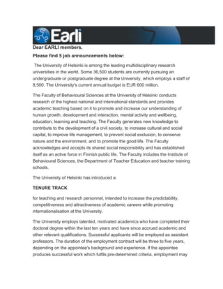 Dear EARLI members,
Please find 5 job announcements below:

The University of Helsinki is among the leading multidisciplinary research
universities in the world. Some 36,500 students are currently pursuing an
undergraduate or postgraduate degree at the University, which employs a staff of
8,500. The University's current annual budget is EUR 600 million.

The Faculty of Behavioural Sciences at the University of Helsinki conducts
research of the highest national and international standards and provides
academic teaching based on it to promote and increase our understanding of
human growth, development and interaction, mental activity and wellbeing,
education, learning and teaching. The Faculty generates new knowledge to
contribute to the development of a civil society, to increase cultural and social
capital, to improve life management, to prevent social exclusion, to conserve
nature and the environment, and to promote the good life. The Faculty
acknowledges and accepts its shared social responsibility and has established
itself as an active force in Finnish public life. The Faculty includes the Institute of
Behavioural Sciences, the Department of Teacher Education and teacher training
schools.

The University of Helsinki has introduced a

TENURE TRACK

for teaching and research personnel, intended to increase the predictability,
competitiveness and attractiveness of academic careers while promoting
internationalisation at the University.

The University employs talented, motivated academics who have completed their
doctoral degree within the last ten years and have since accrued academic and
other relevant qualifications. Successful applicants will be employed as assistant
professors. The duration of the employment contract will be three to five years,
depending on the appointee's background and experience. If the appointee
produces successful work which fulfils pre-determined criteria, employment may
 