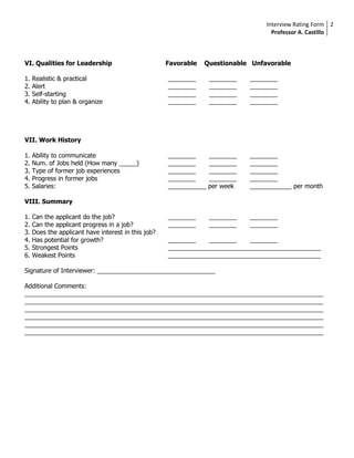 Interview Rating Form 2
                                                                                     Professor A. Castillo



VI. Qualities for Leadership                         Favorable   Questionable Unfavorable

1.   Realistic & practical                           ________      ________   ________
2.   Alert                                           ________      ________   ________
3.   Self-starting                                   ________      ________   ________
4.   Ability to plan & organize                      ________      ________   ________




VII. Work History

1.   Ability to communicate                          ________      ________   ________
2.   Num. of Jobs held (How many _____)              ________      ________   ________
3.   Type of former job experiences                  ________      ________   ________
4.   Progress in former jobs                         ________      ________   ________
5.   Salaries:                                       ___________   per week   ____________ per month

VIII. Summary

1.   Can the applicant do the job?                   ________      ________   ________
2.   Can the applicant progress in a job?            ________      ________   ________
3.   Does the applicant have interest in this job?
4.   Has potential for growth?                       ________    ________    ________
5.   Strongest Points                                ____________________________________________
6.   Weakest Points                                  ____________________________________________

Signature of Interviewer: __________________________________

Additional Comments:
______________________________________________________________________________________
______________________________________________________________________________________
______________________________________________________________________________________
______________________________________________________________________________________
______________________________________________________________________________________
______________________________________________________________________________________
 