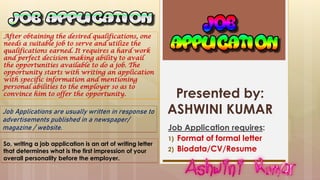 Presented by:
ASHWINI KUMAR
Job Application requires:
1) Format of formal letter
2) Biodata/CV/Resume
Job Applications are usually written in response to
advertisements published in a newspaper/
magazine / website.
After obtaining the desired qualifications, one
needs a suitable job to serve and utilize the
qualifications earned. It requires a hard work
and perfect decision making ability to avail
the opportunities available to do a job. The
opportunity starts with writing an application
with specific information and mentioning
personal abilities to the employer so as to
convince him to offer the opportunity.
So, writing a job application is an art of writing letter
that determines what is the first impression of your
overall personality before the employer.
 