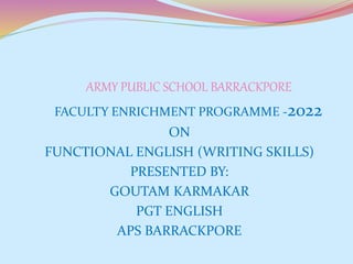 ARMY PUBLIC SCHOOL BARRACKPORE
FACULTY ENRICHMENT PROGRAMME -2022
ON
FUNCTIONAL ENGLISH (WRITING SKILLS)
PRESENTED BY:
GOUTAM KARMAKAR
PGT ENGLISH
APS BARRACKPORE
 