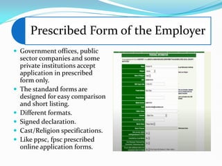 Prescribed Form of the Employer
 Government offices, public
sector companies and some
private institutions accept
application in prescribed
form only.
 The standard forms are
designed for easy comparison
and short listing.
 Different formats.
 Signed declaration.
 Cast/Religion specifications.
 Like ppsc, fpsc prescribed
online application forms.
 