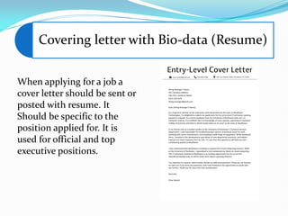 Covering letter with Bio-data (Resume)
When applying for a job a
cover letter should be sent or
posted with resume. It
Should be specific to the
position applied for. It is
used for official and top
executive positions.
 