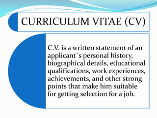 CURRICULUM VITAE (CV)
C.V. is a written statement of an
applicant´s personal history,
biographical details, educational
qualifications, work experiences,
achievements, and other strong
points that make him suitable
for getting selection for a job.
 