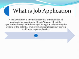 What is Job Application
A job application is an official form that employers ask all
applicants for a position to fill out. You may fill out the
application through a third-party job listing site or by visiting the
website of the potential employer. Some employers may ask you
to fill out a paper application.
 