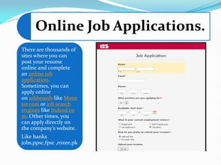Online Job Applications.
There are thousands of
sites where you can
post your resume
online and complete
an online job
application.
Sometimes, you can
apply online
on jobboards like Mons
ter.com or job search
engines like Indeed.co
m. Other times, you
can apply directly on
the company’s website.
Like banks
jobs,ppsc,fpsc ,rozee.pk
 
