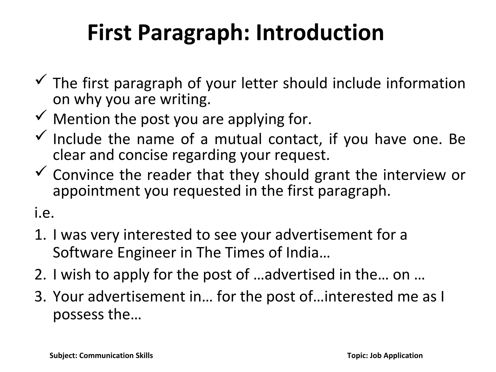 First Paragraph: Introduction
 The first paragraph of your letter should include information
on why you are writing.
 Mention the post you are applying for.
 Include the name of a mutual contact, if you have one. Be
clear and concise regarding your request.
 Convince the reader that they should grant the interview or
appointment you requested in the first paragraph.
i.e.
1. I was very interested to see your advertisement for a
Software Engineer in The Times of India…
2. I wish to apply for the post of …advertised in the… on …
3. Your advertisement in… for the post of…interested me as I
possess the…
Subject: Communication Skills Topic: Job Application
 