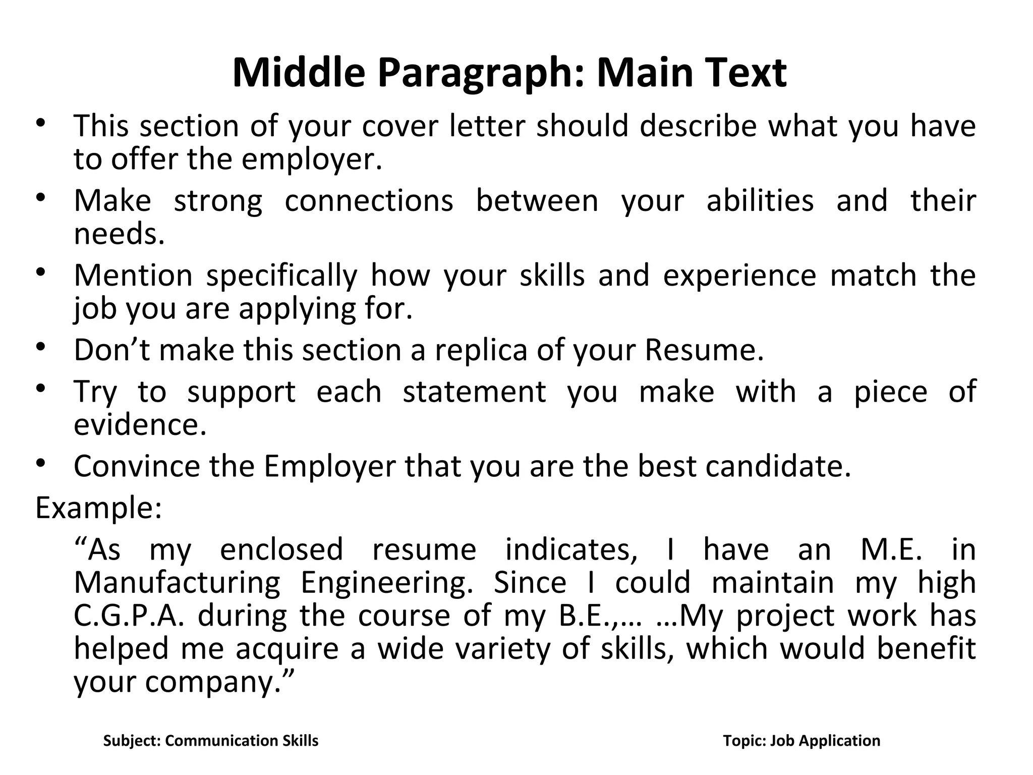 Middle Paragraph: Main Text
• This section of your cover letter should describe what you have
to offer the employer.
• Make strong connections between your abilities and their
needs.
• Mention specifically how your skills and experience match the
job you are applying for.
• Don’t make this section a replica of your Resume.
• Try to support each statement you make with a piece of
evidence.
• Convince the Employer that you are the best candidate.
Example:
“As my enclosed resume indicates, I have an M.E. in
Manufacturing Engineering. Since I could maintain my high
C.G.P.A. during the course of my B.E.,… …My project work has
helped me acquire a wide variety of skills, which would benefit
your company.”
Subject: Communication Skills Topic: Job Application
 
