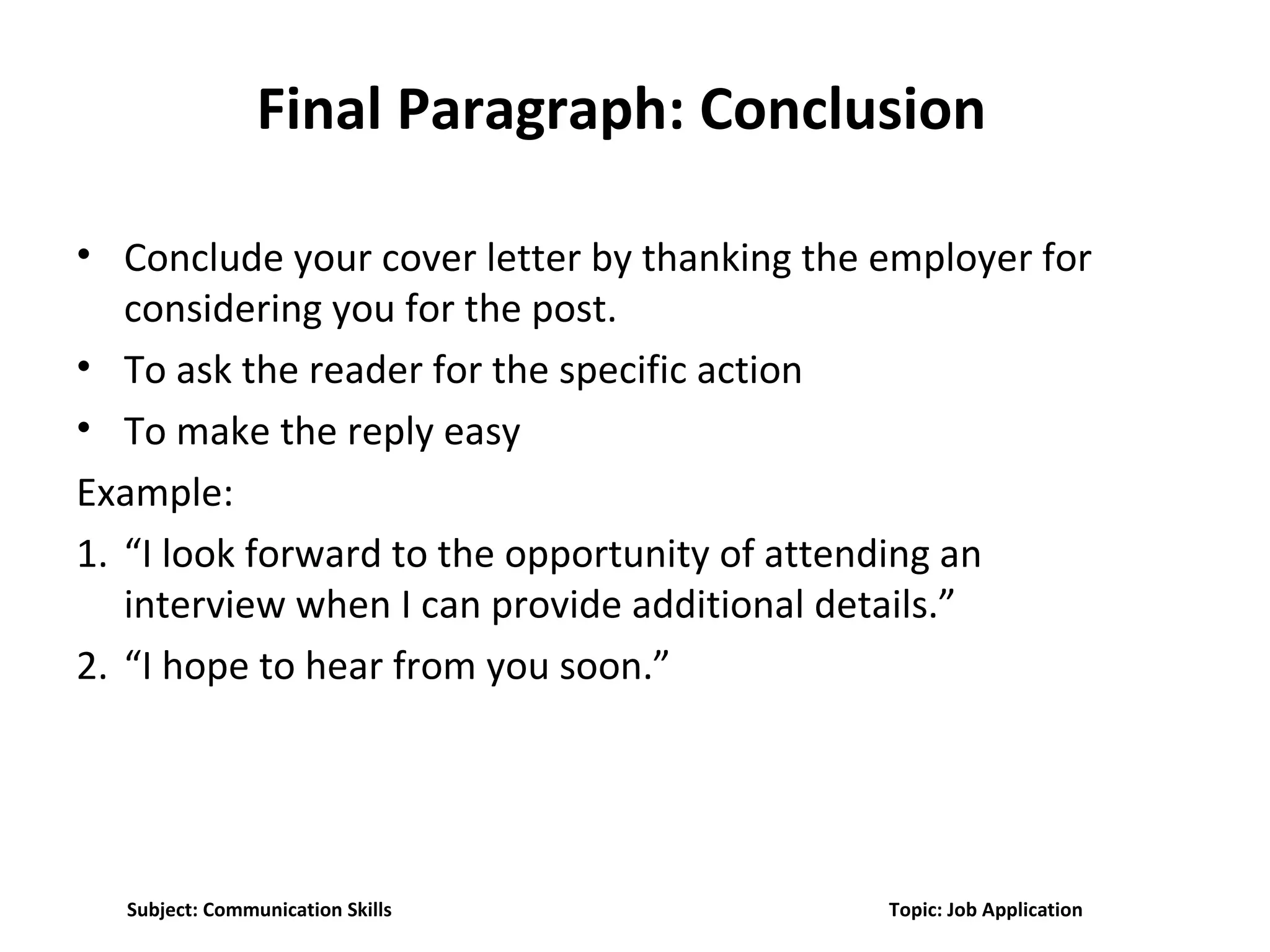 Final Paragraph: Conclusion
• Conclude your cover letter by thanking the employer for
considering you for the post.
• To ask the reader for the specific action
• To make the reply easy
Example:
1. “I look forward to the opportunity of attending an
interview when I can provide additional details.”
2. “I hope to hear from you soon.”
Subject: Communication Skills Topic: Job Application
 