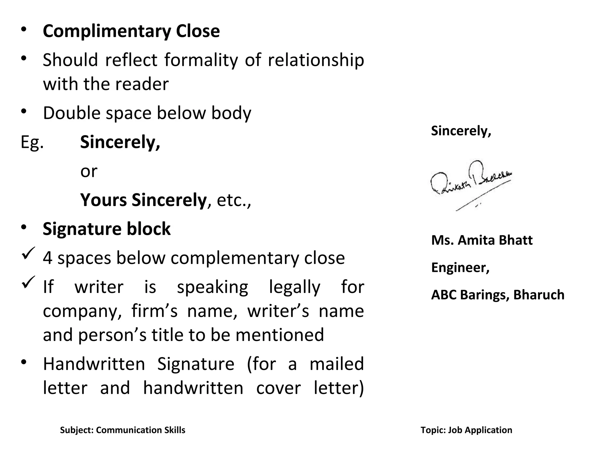 • Complimentary Close
• Should reflect formality of relationship
with the reader
• Double space below body
Eg. Sincerely,
or
Yours Sincerely, etc.,
• Signature block
 4 spaces below complementary close
 If writer is speaking legally for
company, firm’s name, writer’s name
and person’s title to be mentioned
• Handwritten Signature (for a mailed
letter and handwritten cover letter)
Sincerely,
Ms. Amita Bhatt
Engineer,
ABC Barings, Bharuch
Subject: Communication Skills Topic: Job Application
 