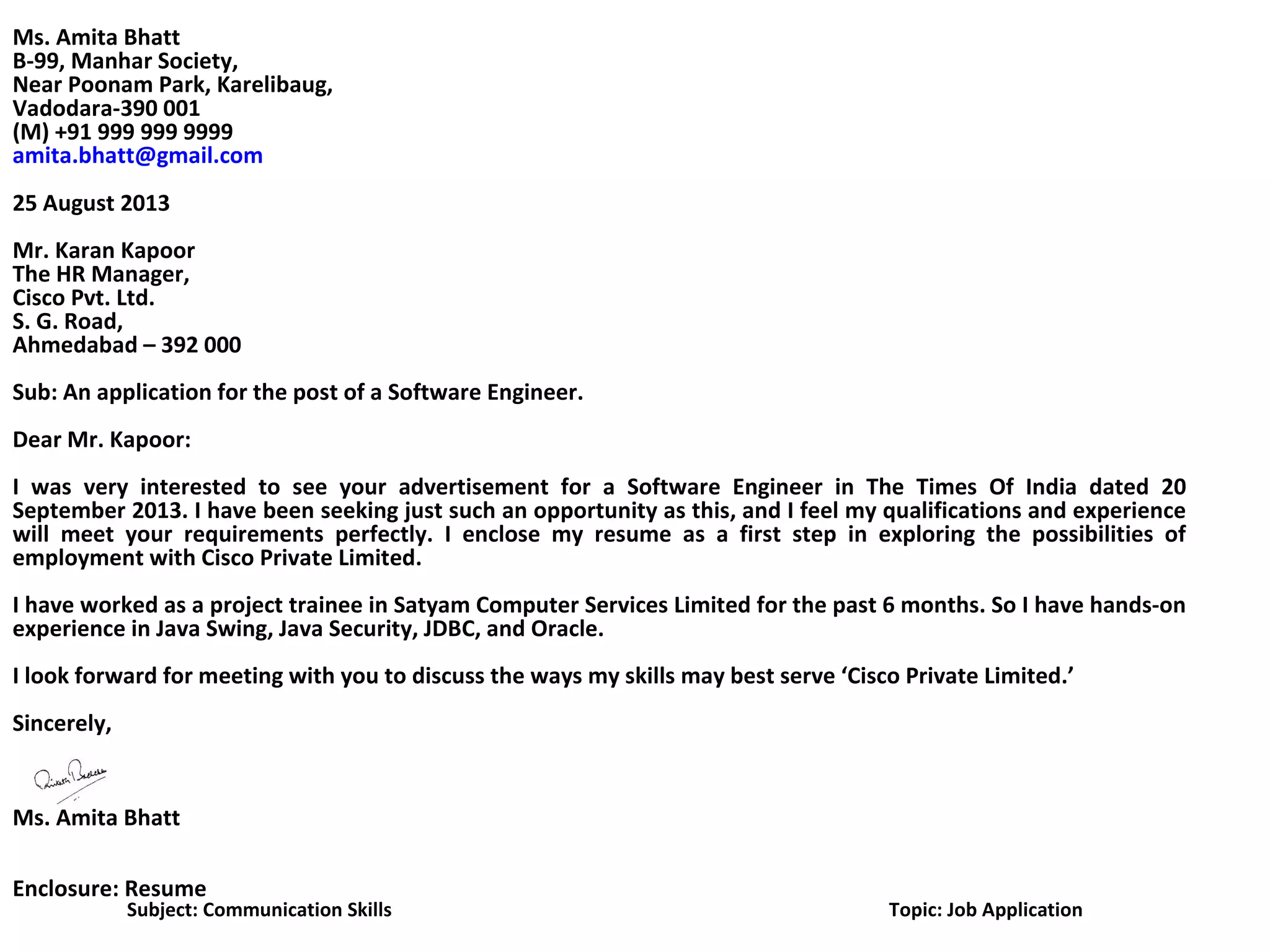 Ms. Amita Bhatt
B-99, Manhar Society,
Near Poonam Park, Karelibaug,
Vadodara-390 001
(M) +91 999 999 9999
amita.bhatt@gmail.com
25 August 2013
Mr. Karan Kapoor
The HR Manager,
Cisco Pvt. Ltd.
S. G. Road,
Ahmedabad – 392 000
Sub: An application for the post of a Software Engineer.
Dear Mr. Kapoor:
I was very interested to see your advertisement for a Software Engineer in The Times Of India dated 20
September 2013. I have been seeking just such an opportunity as this, and I feel my qualifications and experience
will meet your requirements perfectly. I enclose my resume as a first step in exploring the possibilities of
employment with Cisco Private Limited.
I have worked as a project trainee in Satyam Computer Services Limited for the past 6 months. So I have hands-on
experience in Java Swing, Java Security, JDBC, and Oracle.
I look forward for meeting with you to discuss the ways my skills may best serve ‘Cisco Private Limited.’
Sincerely,
Ms. Amita Bhatt
Enclosure: Resume
Subject: Communication Skills Topic: Job Application
 
