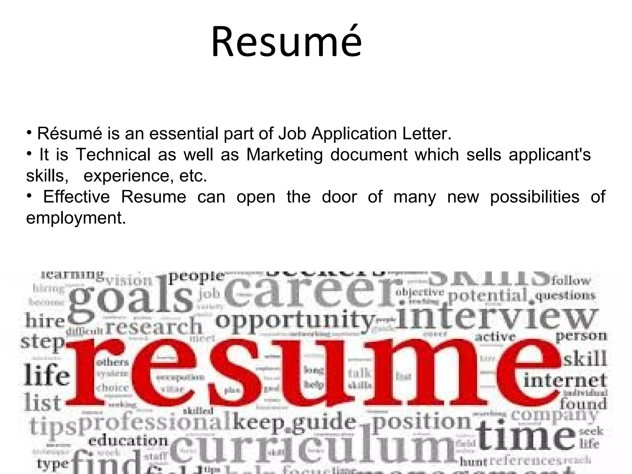 Resumé
16
• Résumé is an essential part of Job Application Letter.
• It is Technical as well as Marketing document which sells applicant's
skills, experience, etc.
• Effective Resume can open the door of many new possibilities of
employment.
 