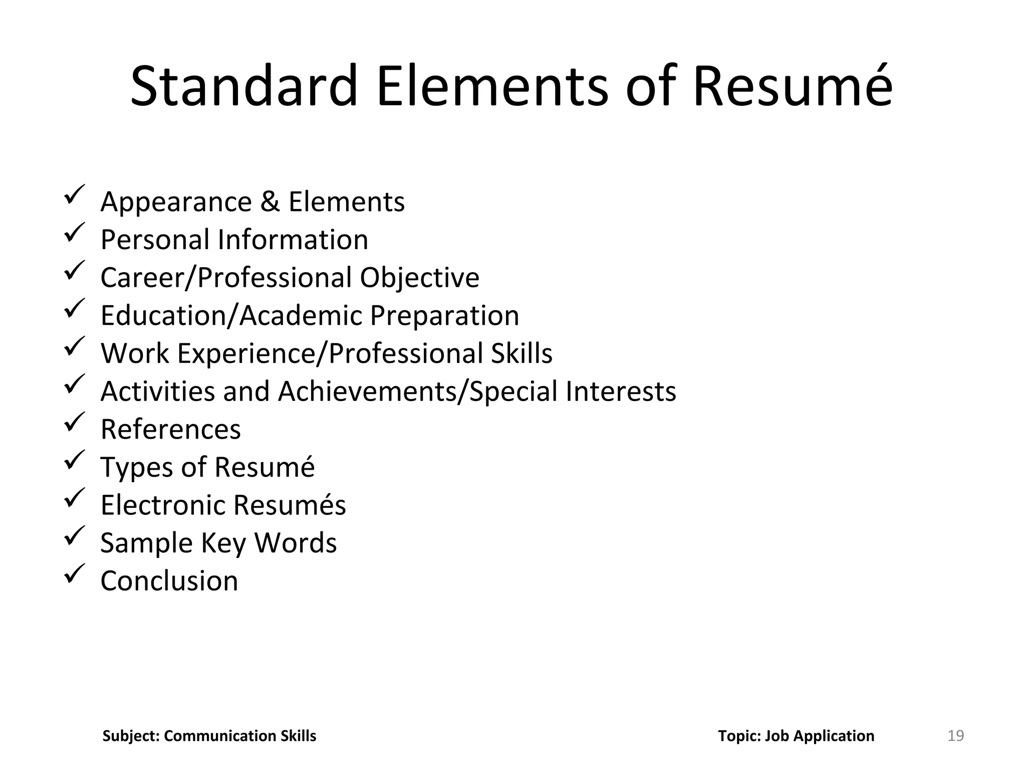Standard Elements of Resumé
19
 Appearance & Elements
 Personal Information
 Career/Professional Objective
 Education/Academic Preparation
 Work Experience/Professional Skills
 Activities and Achievements/Special Interests
 References
 Types of Resumé
 Electronic Resumés
 Sample Key Words
 Conclusion
Subject: Communication Skills Topic: Job Application
 