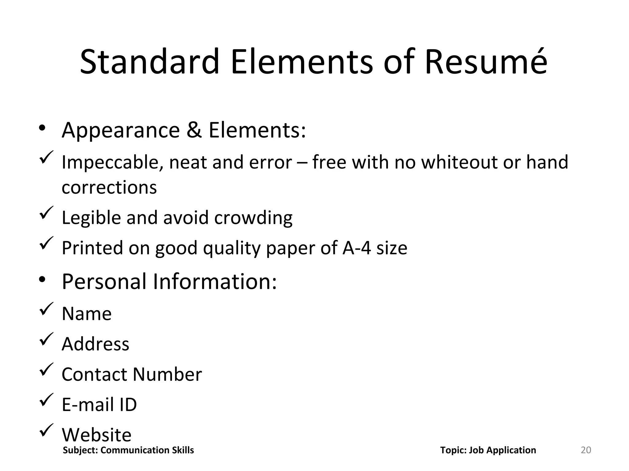 Standard Elements of Resumé
• Appearance & Elements:
 Impeccable, neat and error – free with no whiteout or hand
corrections
 Legible and avoid crowding
 Printed on good quality paper of A-4 size
• Personal Information:
 Name
 Address
 Contact Number
 E-mail ID
 Website
20Subject: Communication Skills Topic: Job Application
 
