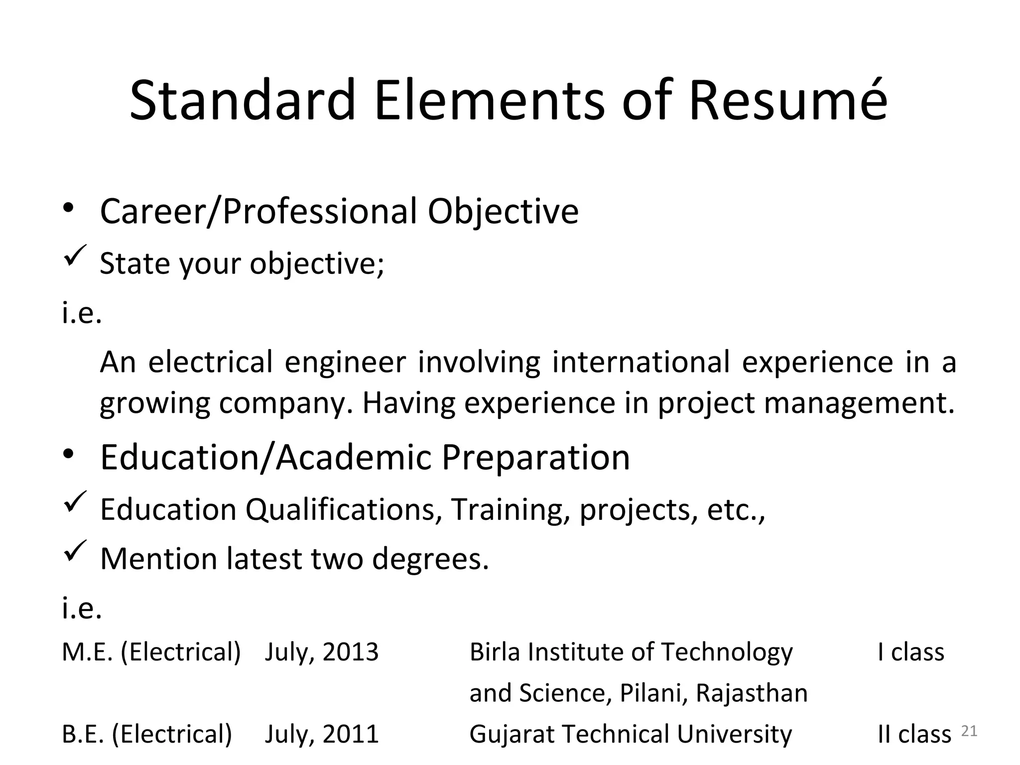 Standard Elements of Resumé
• Career/Professional Objective
 State your objective;
i.e.
An electrical engineer involving international experience in a
growing company. Having experience in project management.
• Education/Academic Preparation
 Education Qualifications, Training, projects, etc.,
 Mention latest two degrees.
i.e.
M.E. (Electrical) July, 2013 Birla Institute of Technology I class
and Science, Pilani, Rajasthan
B.E. (Electrical) July, 2011 Gujarat Technical University II class 21
 