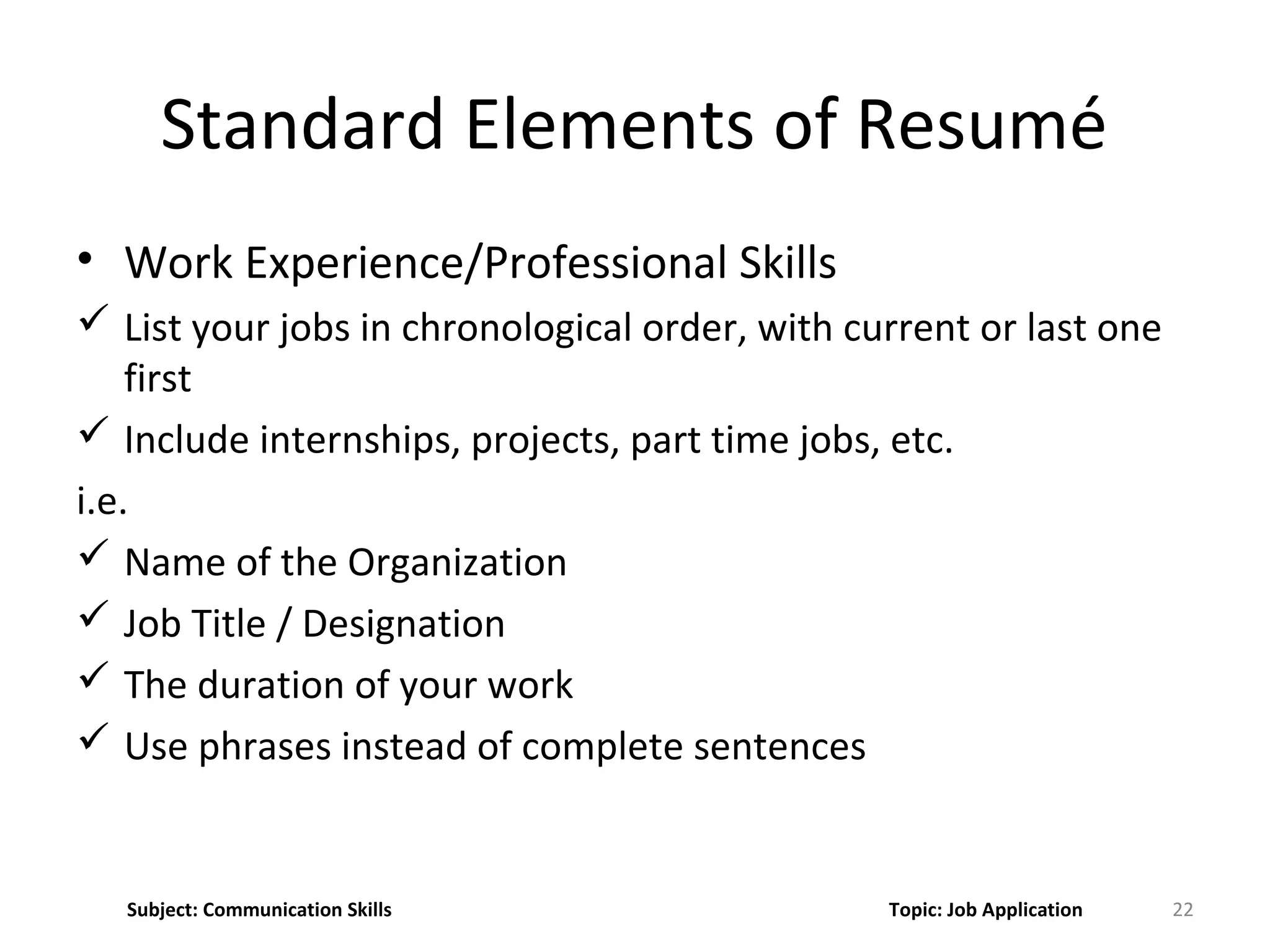 • Work Experience/Professional Skills
 List your jobs in chronological order, with current or last one
first
 Include internships, projects, part time jobs, etc.
i.e.
 Name of the Organization
 Job Title / Designation
 The duration of your work
 Use phrases instead of complete sentences
22
Standard Elements of Resumé
Subject: Communication Skills Topic: Job Application
 