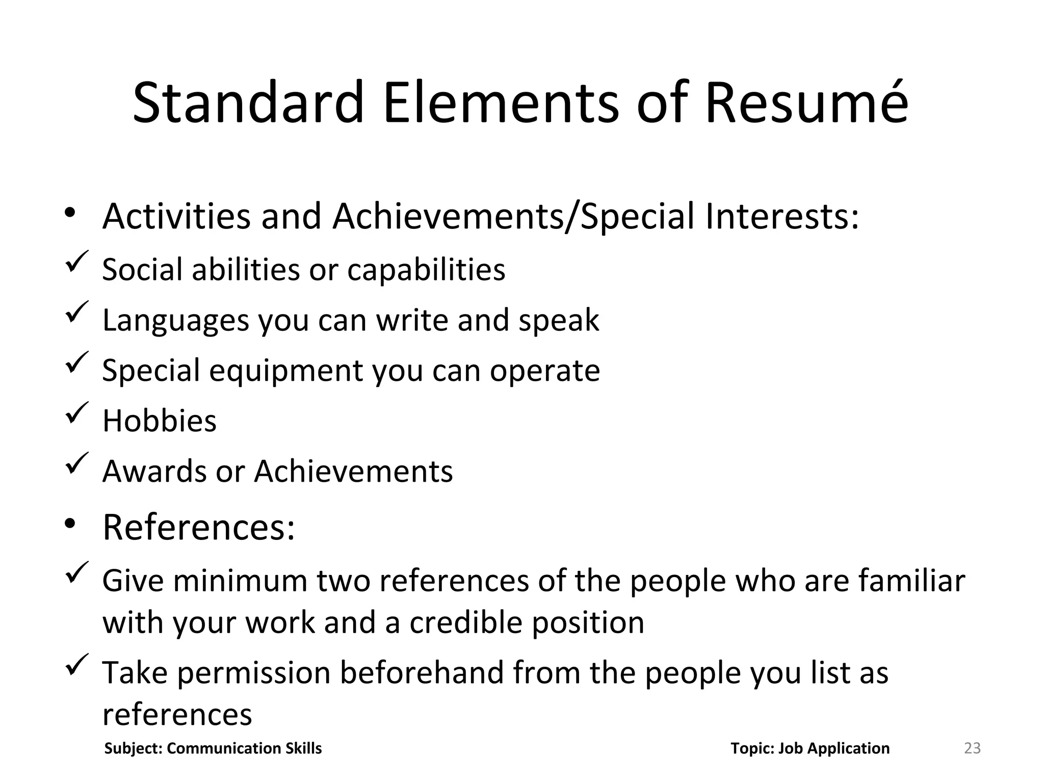 • Activities and Achievements/Special Interests:
 Social abilities or capabilities
 Languages you can write and speak
 Special equipment you can operate
 Hobbies
 Awards or Achievements
• References:
 Give minimum two references of the people who are familiar
with your work and a credible position
 Take permission beforehand from the people you list as
references
23
Standard Elements of Resumé
Subject: Communication Skills Topic: Job Application
 