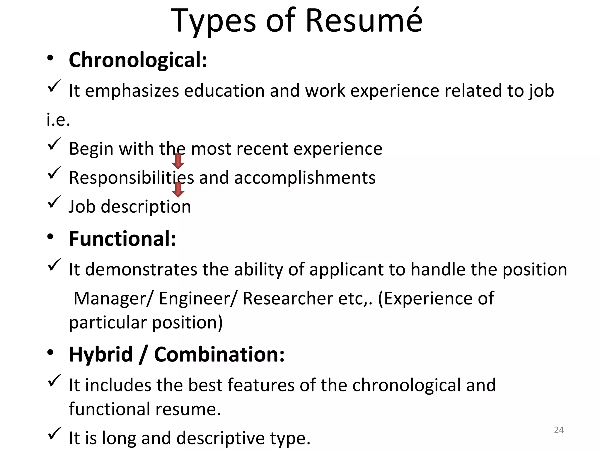 Types of Resumé
• Chronological:
 It emphasizes education and work experience related to job
i.e.
 Begin with the most recent experience
 Responsibilities and accomplishments
 Job description
• Functional:
 It demonstrates the ability of applicant to handle the position
Manager/ Engineer/ Researcher etc,. (Experience of
particular position)
• Hybrid / Combination:
 It includes the best features of the chronological and
functional resume.
 It is long and descriptive type.
24
 