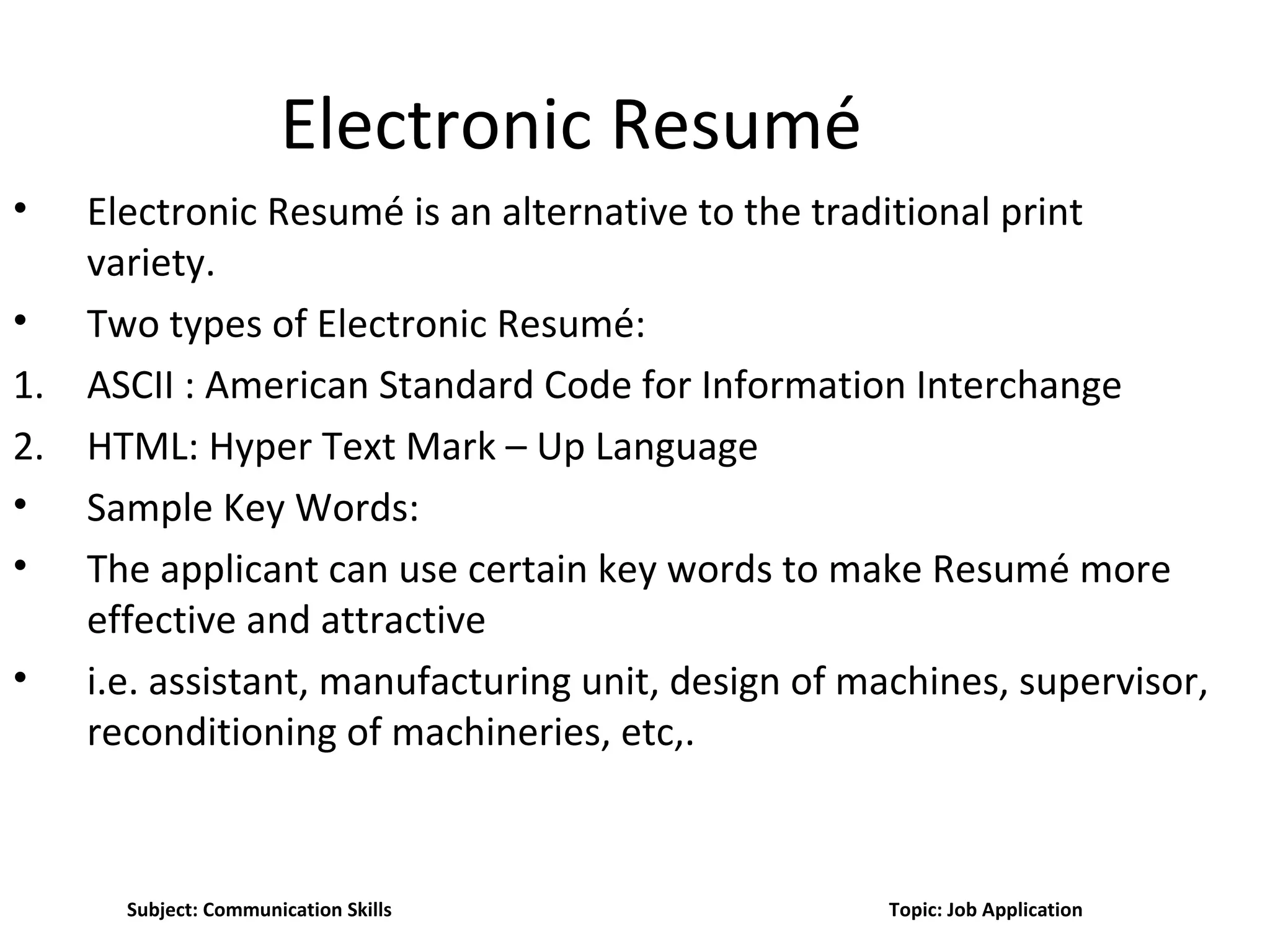 Electronic Resumé
• Electronic Resumé is an alternative to the traditional print
variety.
• Two types of Electronic Resumé:
1. ASCII : American Standard Code for Information Interchange
2. HTML: Hyper Text Mark – Up Language
• Sample Key Words:
• The applicant can use certain key words to make Resumé more
effective and attractive
• i.e. assistant, manufacturing unit, design of machines, supervisor,
reconditioning of machineries, etc,.
Subject: Communication Skills Topic: Job Application
 