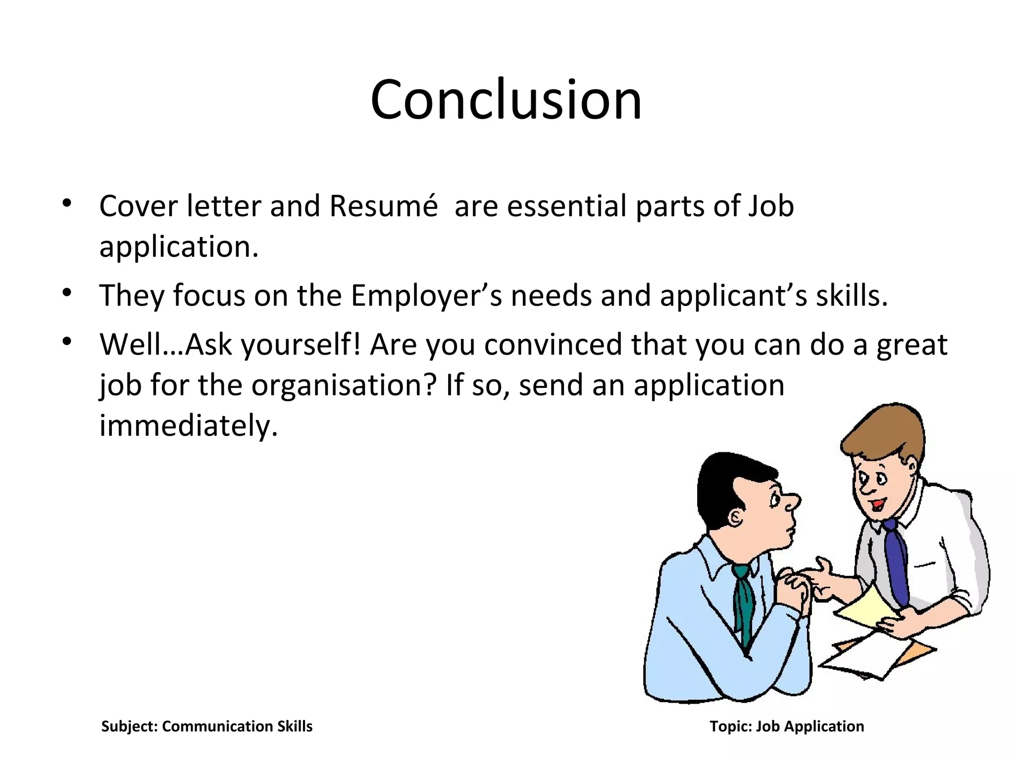 Conclusion
• Cover letter and Resumé are essential parts of Job
application.
• They focus on the Employer’s needs and applicant’s skills.
• Well…Ask yourself! Are you convinced that you can do a great
job for the organisation? If so, send an application
immediately.
Subject: Communication Skills Topic: Job Application
 