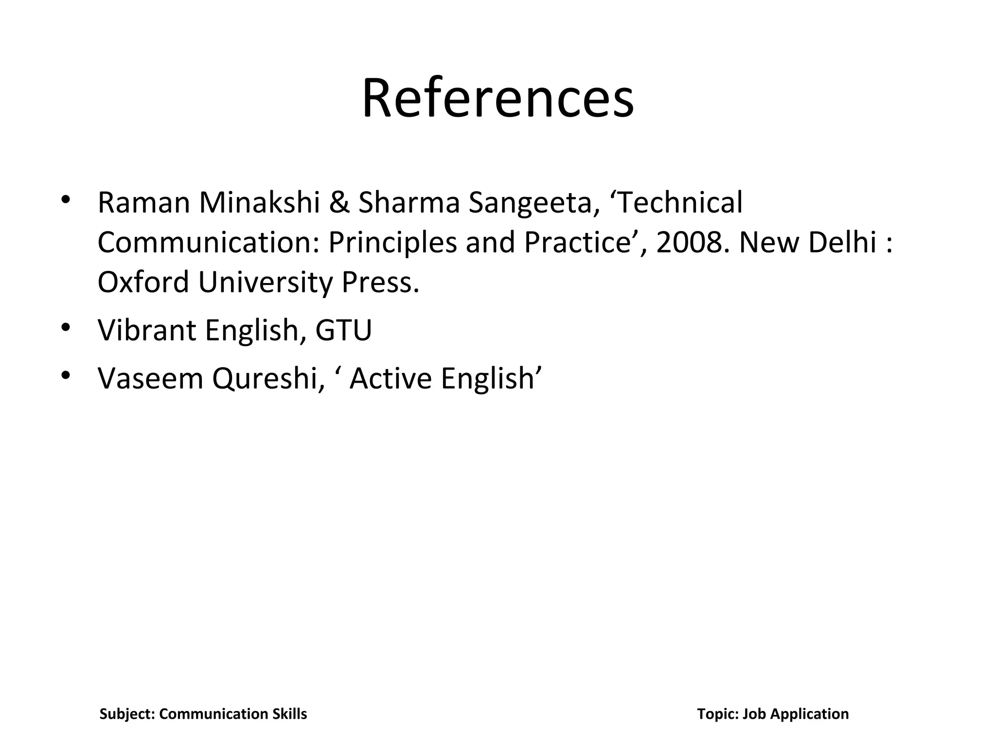 References
• Raman Minakshi & Sharma Sangeeta, ‘Technical
Communication: Principles and Practice’, 2008. New Delhi :
Oxford University Press.
• Vibrant English, GTU
• Vaseem Qureshi, ‘ Active English’
Subject: Communication Skills Topic: Job Application
 