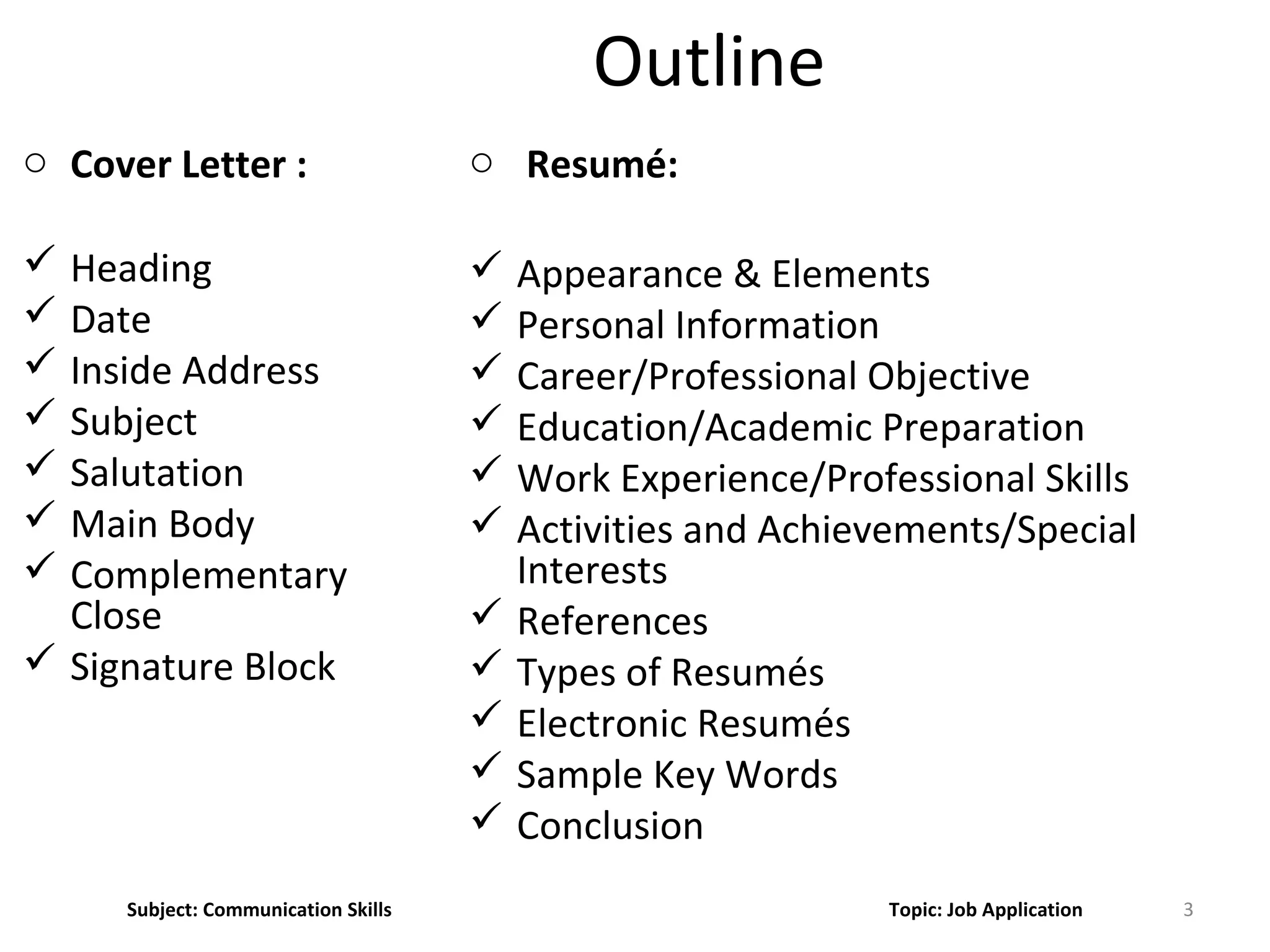 Outline
o Cover Letter :
 Heading
 Date
 Inside Address
 Subject
 Salutation
 Main Body
 Complementary
Close
 Signature Block
o Resumé:
 Appearance & Elements
 Personal Information
 Career/Professional Objective
 Education/Academic Preparation
 Work Experience/Professional Skills
 Activities and Achievements/Special
Interests
 References
 Types of Resumés
 Electronic Resumés
 Sample Key Words
 Conclusion
3Subject: Communication Skills Topic: Job Application
 