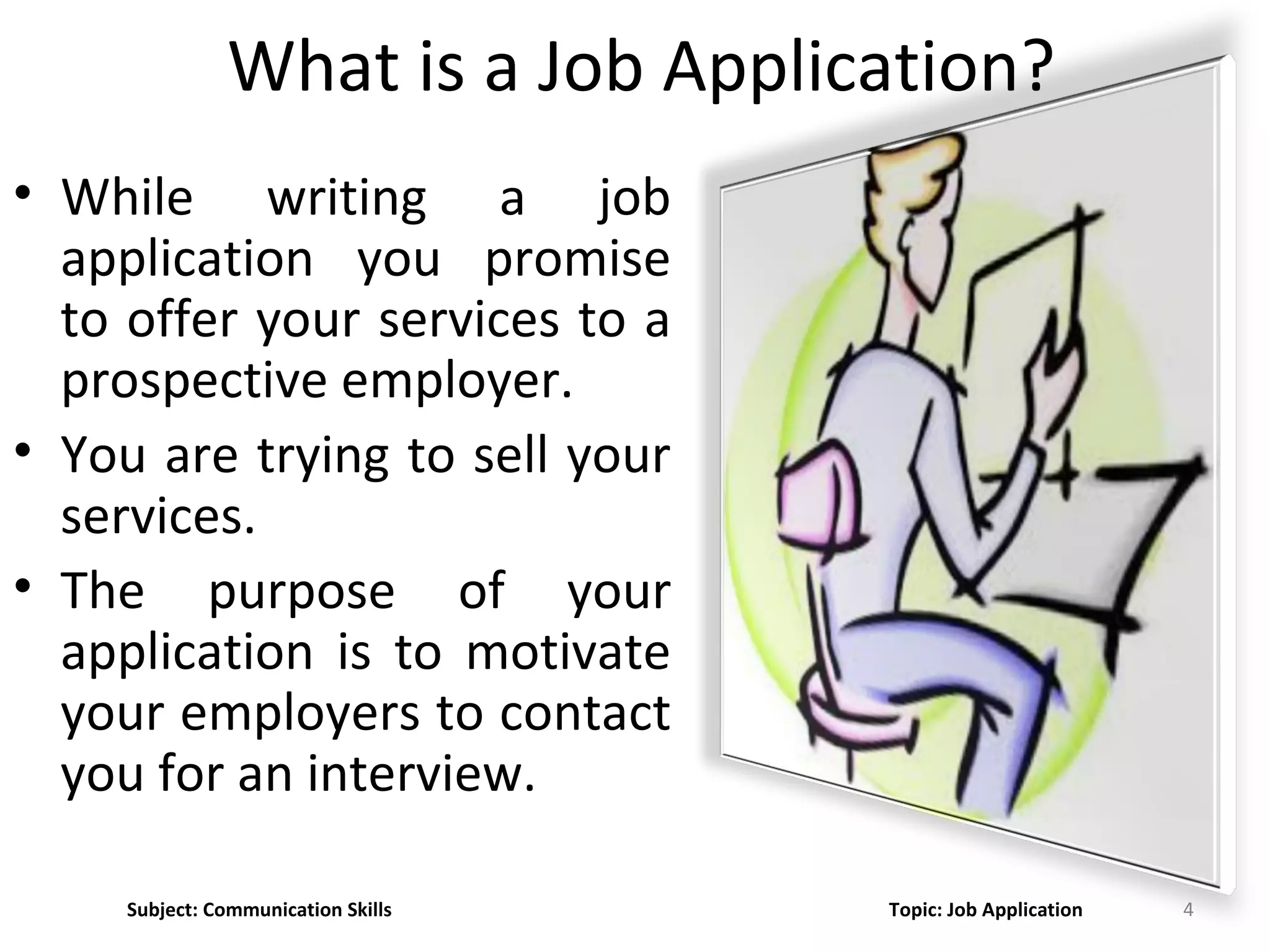 What is a Job Application?
• While writing a job
application you promise
to offer your services to a
prospective employer.
• You are trying to sell your
services.
• The purpose of your
application is to motivate
your employers to contact
you for an interview.
4Subject: Communication Skills Topic: Job Application
 