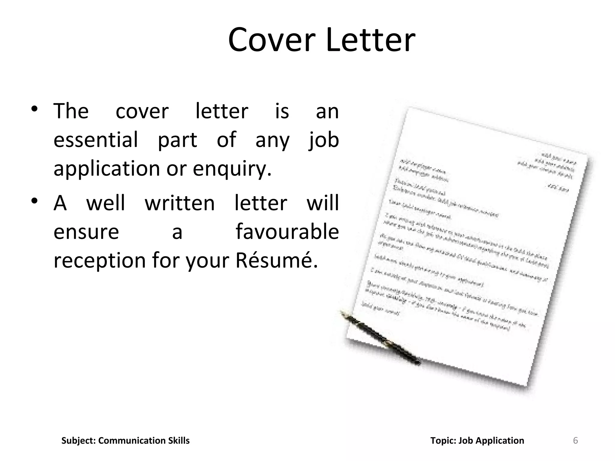 Cover Letter
• The cover letter is an
essential part of any job
application or enquiry.
• A well written letter will
ensure a favourable
reception for your Résumé.
6Subject: Communication Skills Topic: Job Application
 
