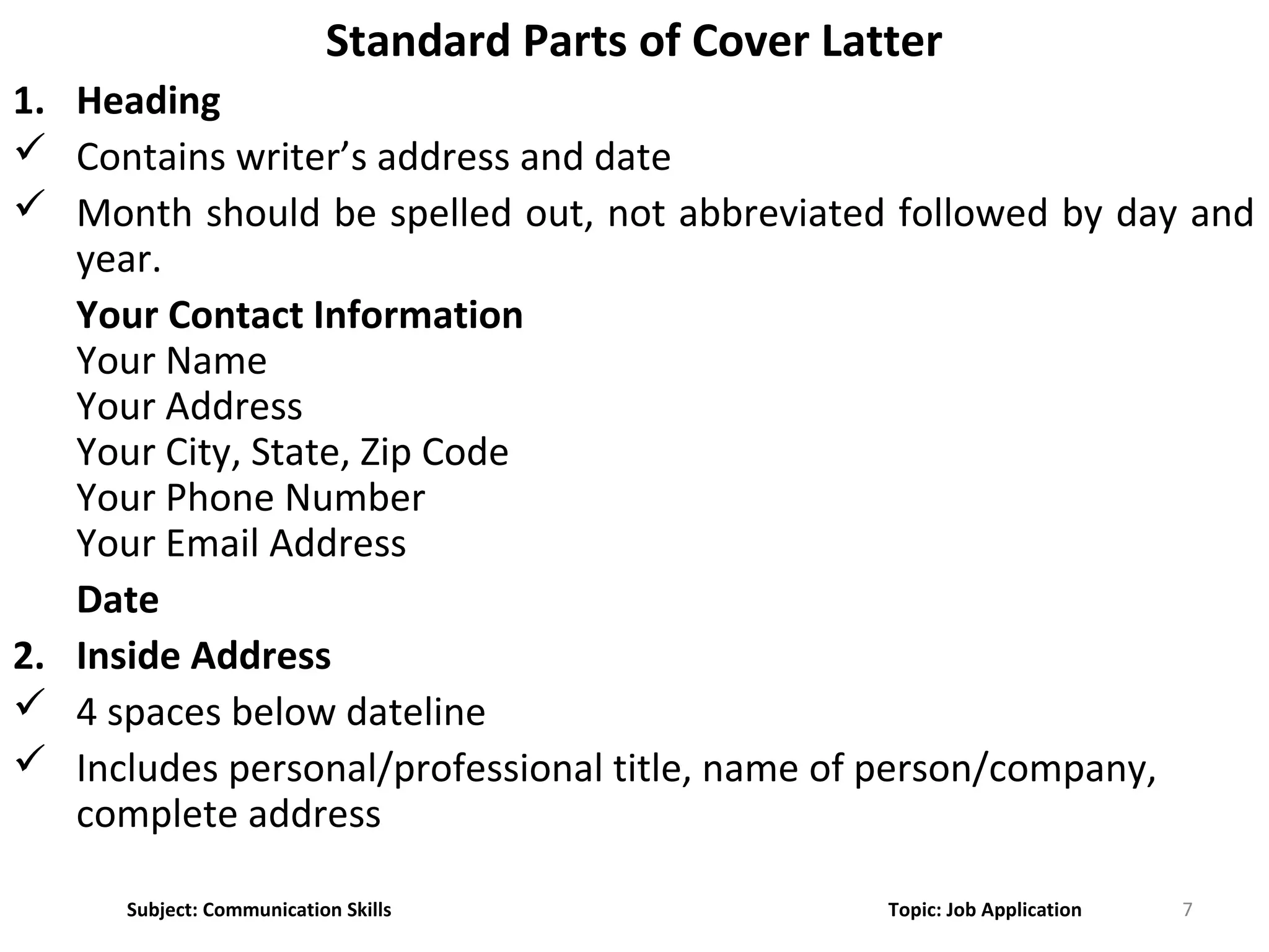 7
Standard Parts of Cover Latter
1. Heading
 Contains writer’s address and date
 Month should be spelled out, not abbreviated followed by day and
year.
Your Contact Information
Your Name
Your Address
Your City, State, Zip Code
Your Phone Number
Your Email Address
Date
2. Inside Address
 4 spaces below dateline
 Includes personal/professional title, name of person/company,
complete address
Subject: Communication Skills Topic: Job Application
 