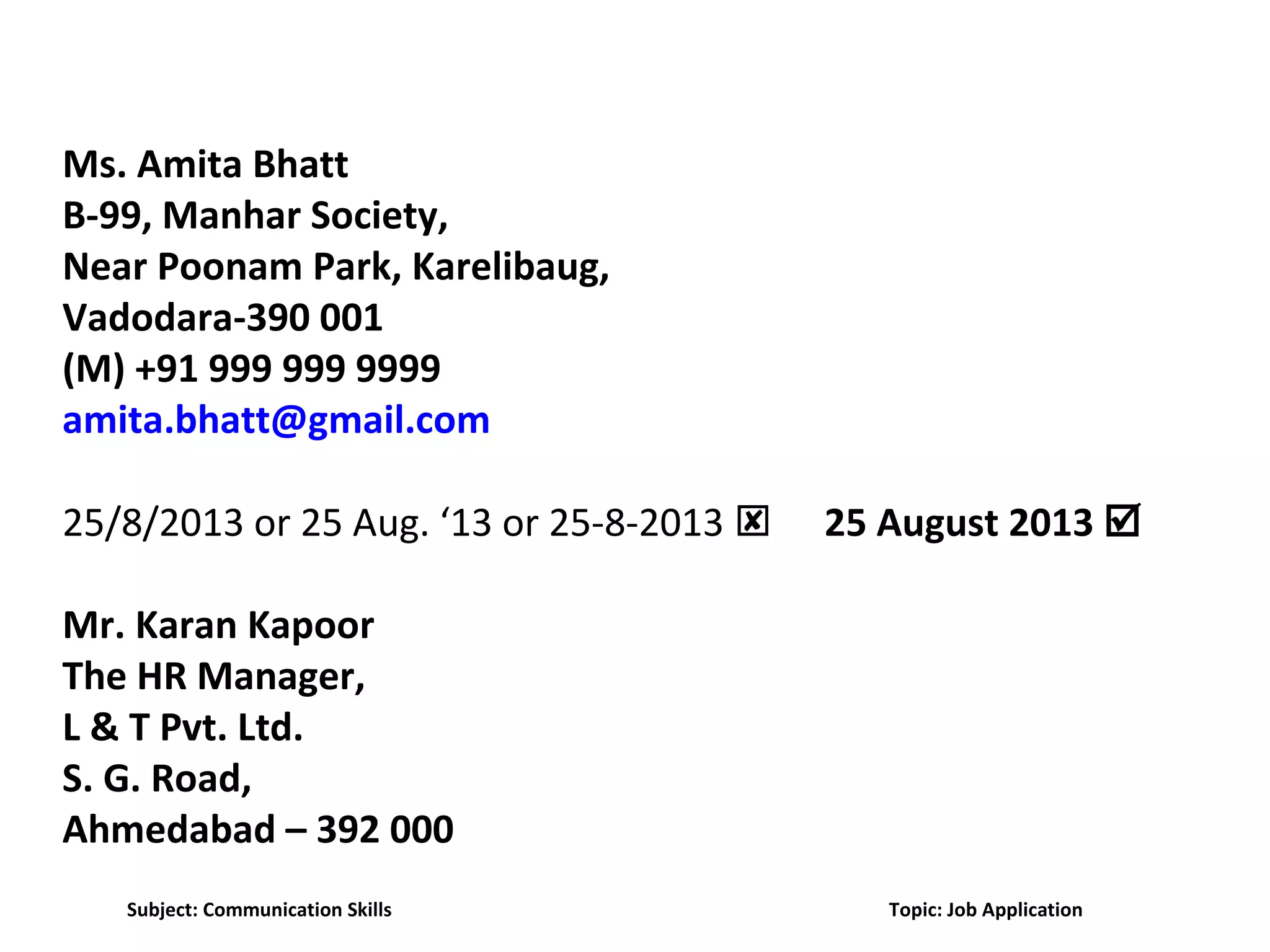 Ms. Amita Bhatt
B-99, Manhar Society,
Near Poonam Park, Karelibaug,
Vadodara-390 001
(M) +91 999 999 9999
amita.bhatt@gmail.com
25/8/2013 or 25 Aug. ‘13 or 25-8-2013  25 August 2013 
Mr. Karan Kapoor
The HR Manager,
L & T Pvt. Ltd.
S. G. Road,
Ahmedabad – 392 000
Subject: Communication Skills Topic: Job Application
 