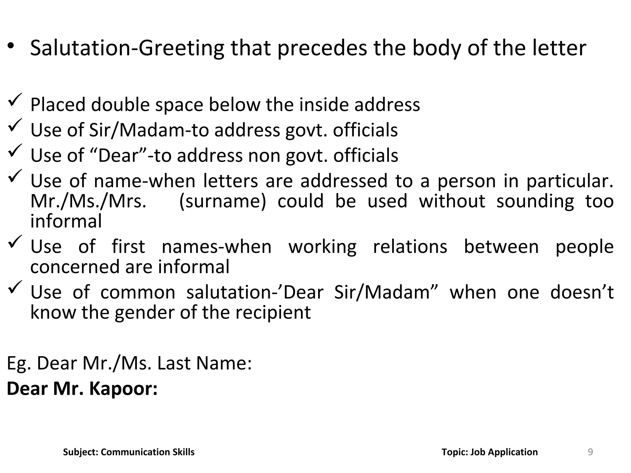 9
• Salutation-Greeting that precedes the body of the letter
 Placed double space below the inside address
 Use of Sir/Madam-to address govt. officials
 Use of “Dear”-to address non govt. officials
 Use of name-when letters are addressed to a person in particular.
Mr./Ms./Mrs. (surname) could be used without sounding too
informal
 Use of first names-when working relations between people
concerned are informal
 Use of common salutation-’Dear Sir/Madam” when one doesn’t
know the gender of the recipient
Eg. Dear Mr./Ms. Last Name:
Dear Mr. Kapoor:
Subject: Communication Skills Topic: Job Application
 