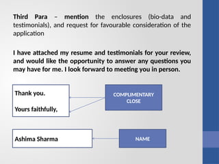 Third Para – mention the enclosures (bio-data and
testimonials), and request for favourable consideration of the
application
I have attached my resume and testimonials for your review,
and would like the opportunity to answer any questions you
may have for me. I look forward to meeting you in person.
COMPLIMENTARY
CLOSE
NAME
Thank you.
Yours faithfully,
Ashima Sharma
 
