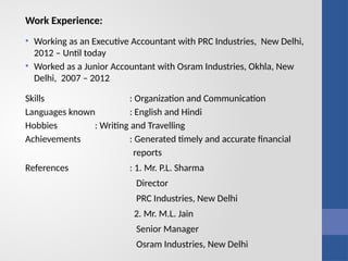 Work Experience:
• Working as an Executive Accountant with PRC Industries, New Delhi,
2012 – Until today
• Worked as a Junior Accountant with Osram Industries, Okhla, New
Delhi, 2007 – 2012
Skills : Organization and Communication
Languages known : English and Hindi
Hobbies : Writing and Travelling
Achievements : Generated timely and accurate financial
reports
References : 1. Mr. P.L. Sharma
Director
PRC Industries, New Delhi
2. Mr. M.L. Jain
Senior Manager
Osram Industries, New Delhi
 