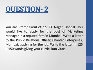 QUESTION- 2
You are Prem/ Parul of 16, TT Nagar, Bhopal. You
would like to apply for the post of Marketing
Manager in a reputed firm in Mumbai. Write a letter
to the Public Relations Officer, Chantac Enterprises,
Mumbai, applying for the job. Write the letter in 125
– 150 words giving your curriculum vitae.
 