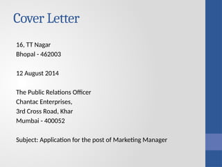 Cover Letter
16, TT Nagar
Bhopal - 462003
12 August 2014
The Public Relations Officer
Chantac Enterprises,
3rd Cross Road, Khar
Mumbai - 400052
Subject: Application for the post of Marketing Manager
 