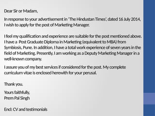 DearSirorMadam,
Inresponsetoyouradvertisementin‘TheHindustanTimes’,dated16July2014,
IwishtoapplyforthepostofMarketingManager.
Ifeelmyqualificationandexperiencearesuitableforthepostmentionedabove.
Ihavea PostGraduateDiplomainMarketing(equivalenttoMBA)from
Symbiosis,Pune.Inaddition,Ihaveatotalworkexperienceofsevenyearsinthe
fieldofMarketing.Presently,IamworkingasaDeputyMarketingManagerina
well-knowncompany.
Iassureyouofmybestservicesifconsideredforthepost.Mycomplete
curriculumvitaeisenclosedherewithforyourperusal.
Thankyou.
Yoursfaithfully,
PremPalSingh
Encl:CVandtestimonials
 